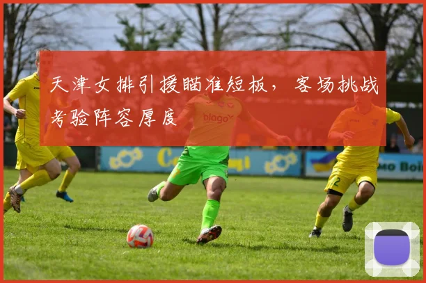 天津女排引援瞄准短板，客场挑战考验阵容厚度