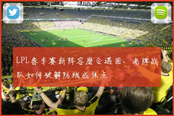 LPL春季赛新阵容磨合遇困，老牌战队如何破解防线成焦点