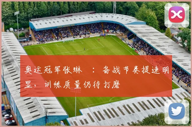 奥运冠军张琳芃：备战节奏提速明显，训练质量仍待打磨