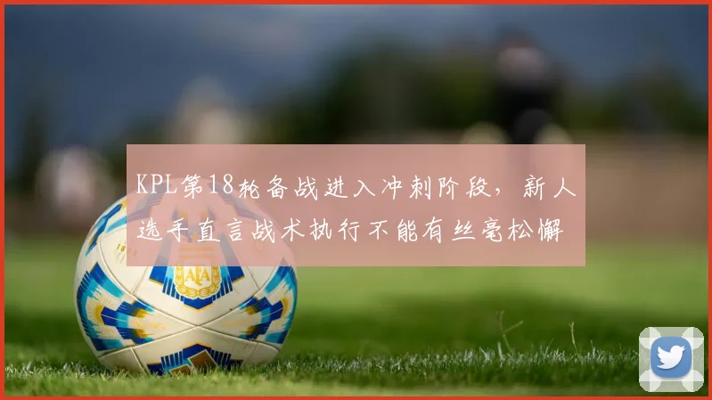KPL第18轮备战进入冲刺阶段，新人选手直言战术执行不能有丝毫松懈
