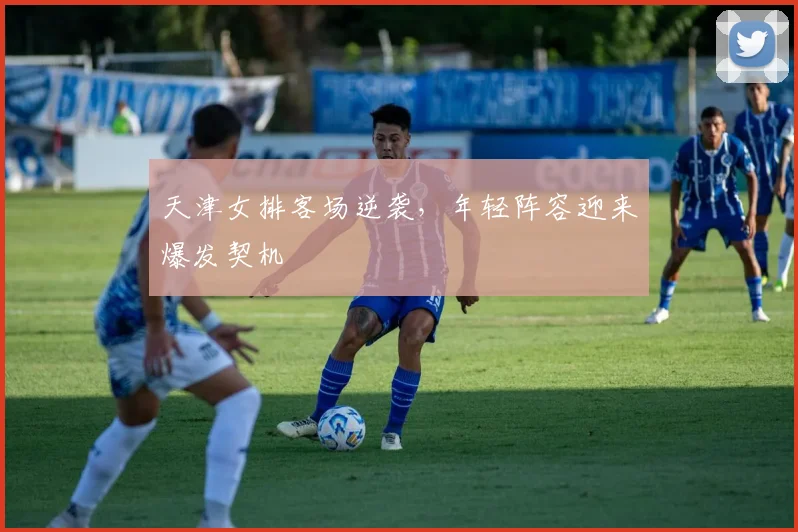 天津女排客场逆袭，年轻阵容迎来爆发契机
