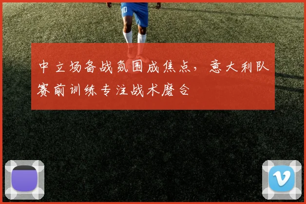 中立场备战氛围成焦点，意大利队赛前训练专注战术磨合