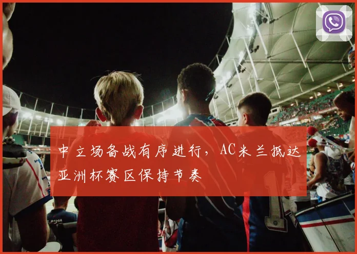 中立场备战有序进行，AC米兰抵达亚洲杯赛区保持节奏