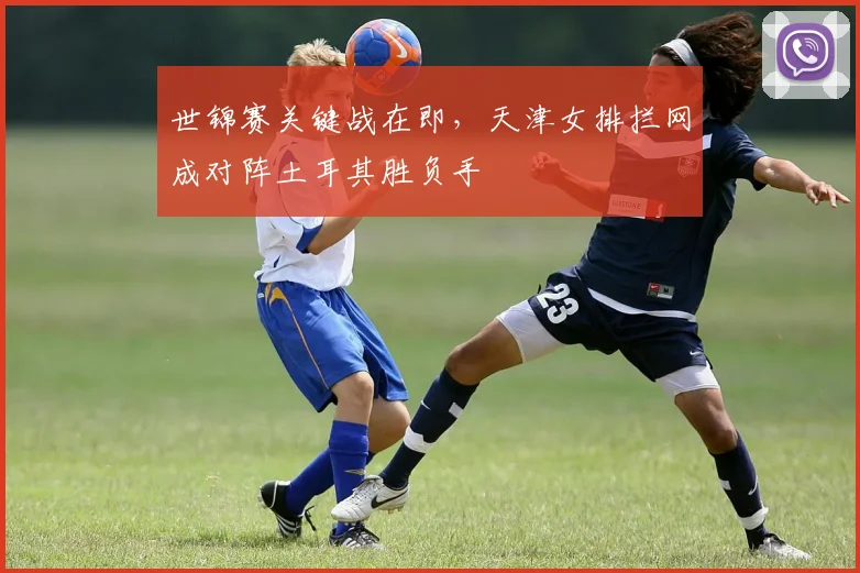 世锦赛关键战在即，天津女排拦网成对阵土耳其胜负手