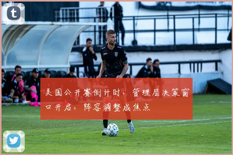 美国公开赛倒计时，管理层决策窗口开启，阵容调整成焦点