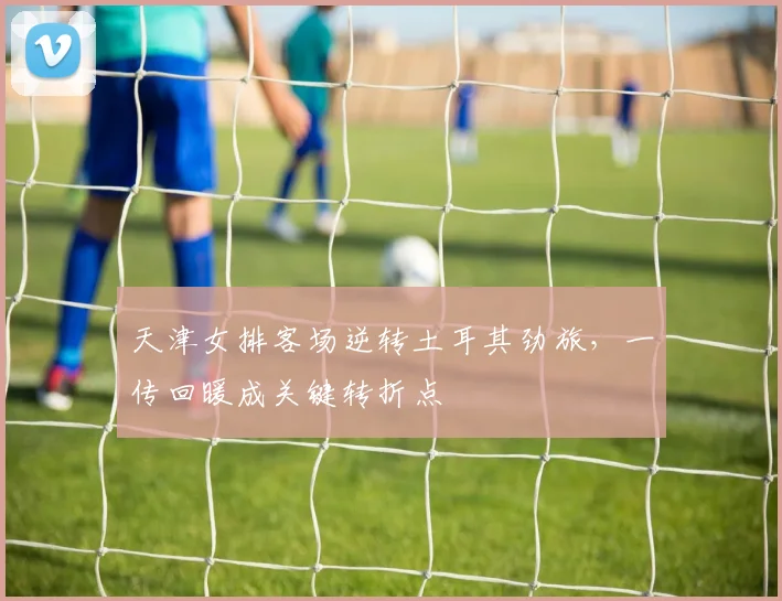 天津女排客场逆转土耳其劲旅，一传回暖成关键转折点